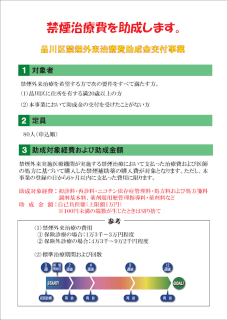 品川区禁煙外来治療費助成金交付事業では禁煙治療費を助成します。対象者は禁煙外来治療を希望する方で次の要件をすべて満たす方。(1)品川区に住所を有する満20歳以上の方。(2)本事業において助成金の交付を受けたことがない方。定員は申込順に80人。助成対象経費及び助成金額。禁煙外来実施医療機関が実施する禁煙治療において支払った治療費及び医師の処方に基づいて購入した禁煙補助薬の購入費が対象。ただし、本事業の登録の日から6か月以内に支払った費用に限ります。助成対象経費：初診料・再診料・ニコチン依存症管理料・処方料および処方箋料調剤基本料、薬剤服用歴管理指導料・薬剤料など。助成金額：自己負担額（上限1万円）※100円未満の端数が生じたときは切り捨て。【参考】禁煙外来治療の費用は保険診療の場合13,000～30,000円程度。保険外診療の場合43,000～92,000円程度。標準治療期間及び回数。標準治療期間は12週後。初回診療から2週間後・4週間後に再診があり、4度目の再診は8週間後。最後の再診は初診の12週後。